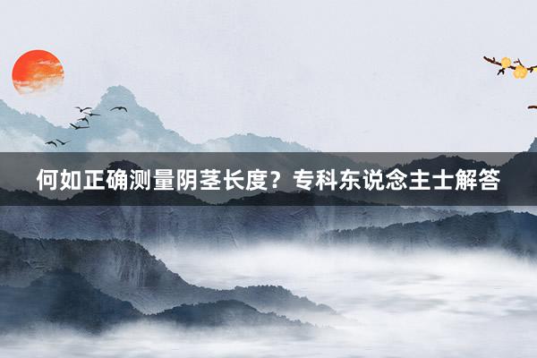 何如正确测量阴茎长度？专科东说念主士解答